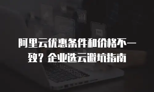 阿里云优惠条件和价格不一致？企业选云避坑指南