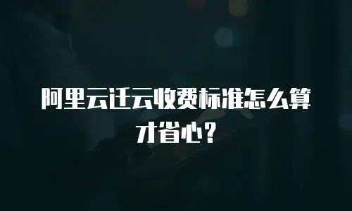 阿里云迁云收费标准怎么算才省心？