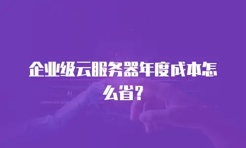 企业级云服务器年度成本怎么省？