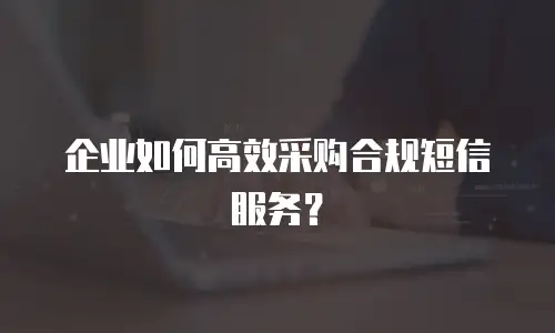 企业如何高效采购合规短信服务？