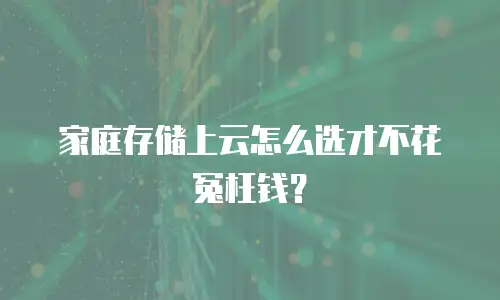 家庭存储上云怎么选才不花冤枉钱？