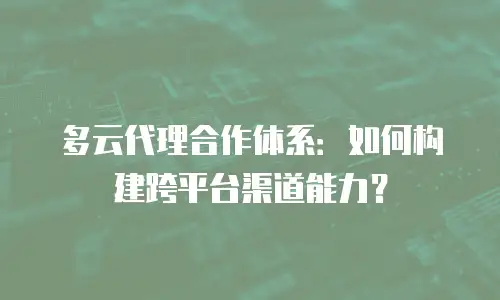 多云代理合作体系：如何构建跨平台渠道能力？