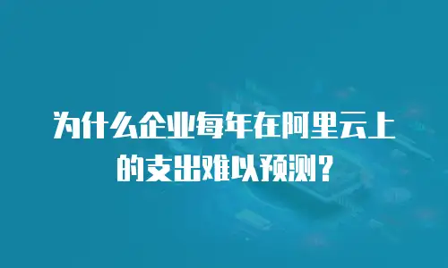 为什么企业每年在阿里云上的支出难以预测？