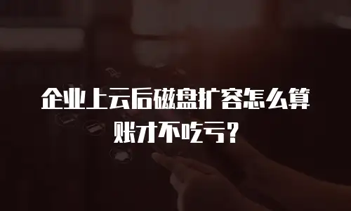 企业上云后磁盘扩容怎么算账才不吃亏？