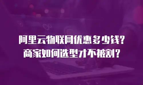 阿里云物联网优惠多少钱？商家如何选型才不被割？