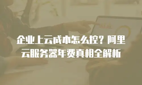 企业上云成本怎么控？阿里云服务器年费真相全解析
