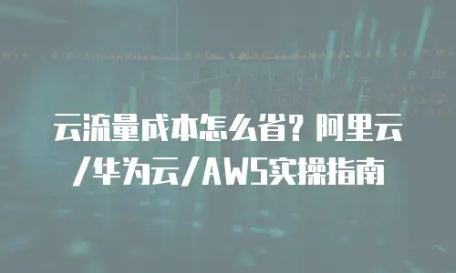 云流量成本怎么省？阿里云/华为云/AWS实操指南