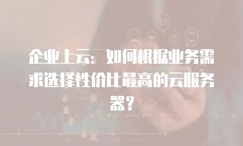 企业上云：如何根据业务需求选择性价比最高的云服务器？