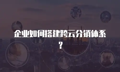 企业如何搭建跨云分销体系？