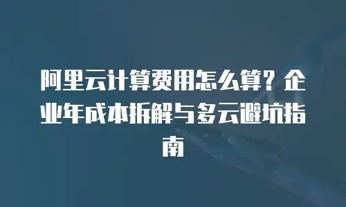 阿里云计算费用怎么算？企业年成本拆解与多云避坑指南