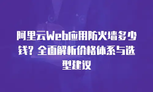 阿里云Web应用防火墙多少钱？全面解析价格体系与选型建议