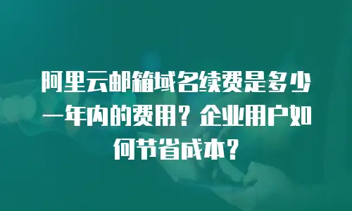 阿里云邮箱域名续费是多少一年内的费用？企业用户如何节省成本？