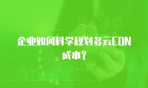 企业如何科学规划多云CDN成本？