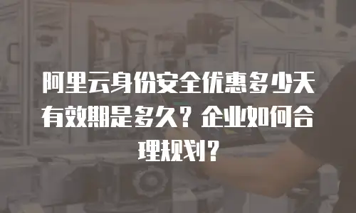 阿里云身份安全优惠多少天有效期是多久？企业如何合理规划？