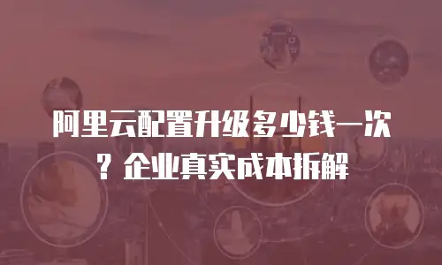 阿里云配置升级多少钱一次？企业真实成本拆解