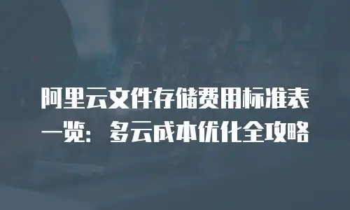 阿里云文件存储费用标准表一览：多云成本优化全攻略