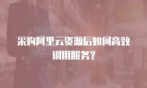 采购阿里云资源后如何高效调用服务？