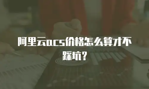 阿里云acs价格怎么算才不踩坑？