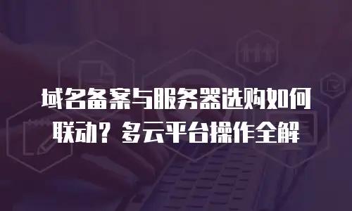 域名备案与服务器选购如何联动？多云平台操作全解