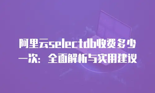 阿里云selectdb收费多少一次：全面解析与实用建议