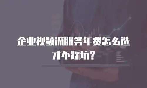 企业视频流服务年费怎么选才不踩坑？