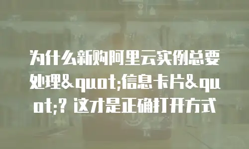 为什么新购阿里云实例总要处理"信息卡片"？这才是正确打开方式
