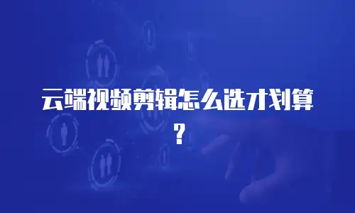 云端视频剪辑怎么选才划算？
