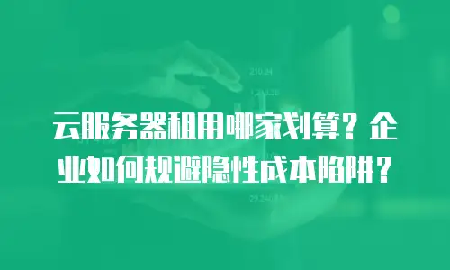 云服务器租用哪家划算？企业如何规避隐性成本陷阱？