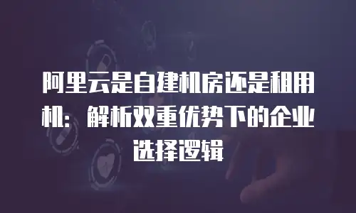 阿里云是自建机房还是租用机：解析双重优势下的企业选择逻辑