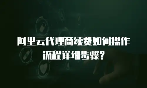 阿里云代理商续费如何操作流程详细步骤？