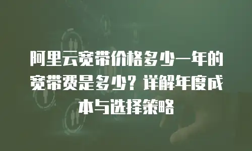 阿里云宽带价格多少一年的宽带费是多少？详解年度成本与选择策略