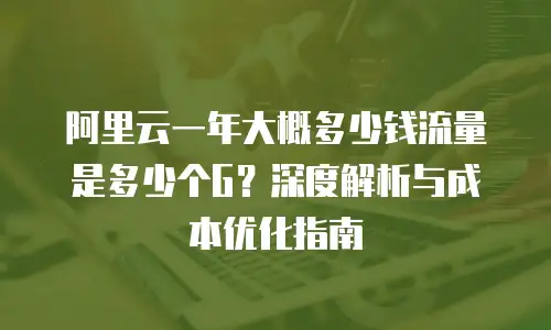 阿里云一年大概多少钱流量是多少个G？深度解析与成本优化指南