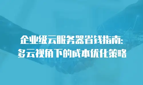 企业级云服务器省钱指南：多云视角下的成本优化策略
