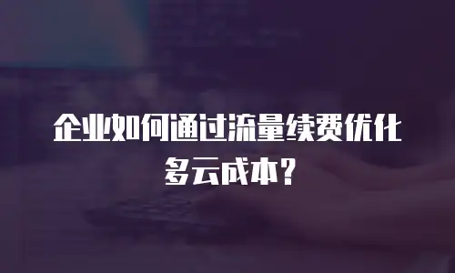 企业如何通过流量续费优化多云成本？
