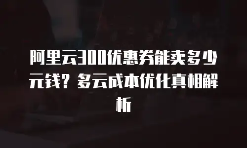 阿里云300优惠券能卖多少元钱？多云成本优化真相解析