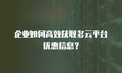 企业如何高效获取多云平台优惠信息？