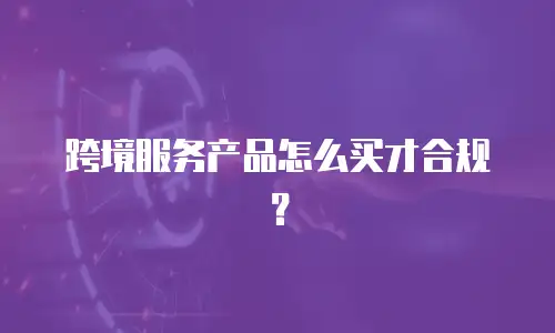 跨境服务产品怎么买才合规？