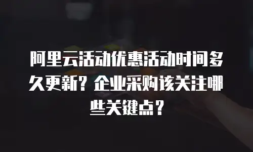 阿里云活动优惠活动时间多久更新？企业采购该关注哪些关键点？