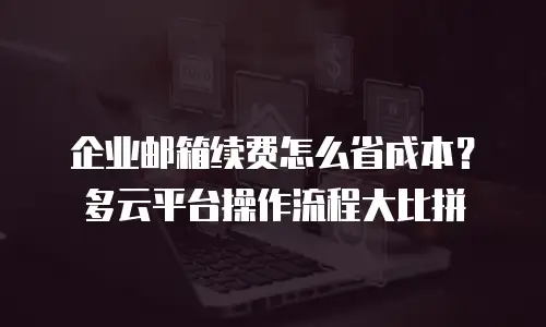 企业邮箱续费怎么省成本？多云平台操作流程大比拼
