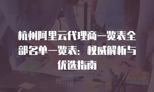 杭州阿里云代理商一览表全部名单一览表：权威解析与优选指南