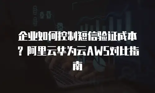 企业如何控制短信验证成本？阿里云华为云AWS对比指南