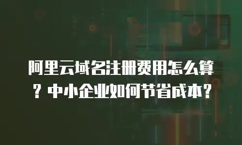 阿里云域名注册费用怎么算？中小企业如何节省成本？