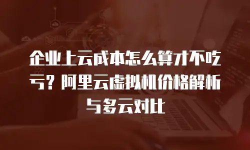 企业上云成本怎么算才不吃亏？阿里云虚拟机价格解析与多云对比