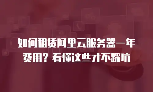 如何租赁阿里云服务器一年费用？看懂这些才不踩坑