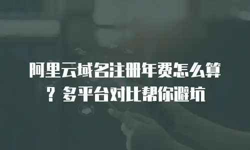 阿里云域名注册年费怎么算？多平台对比帮你避坑