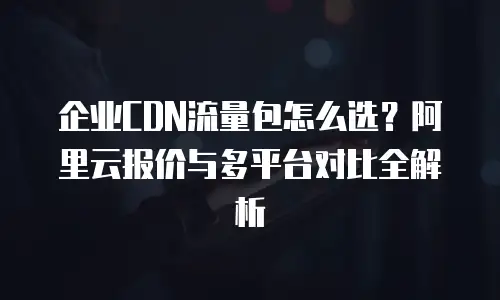 企业CDN流量包怎么选？阿里云报价与多平台对比全解析