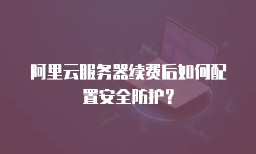 阿里云服务器续费后如何配置安全防护？