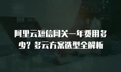 阿里云短信网关一年费用多少？多云方案选型全解析