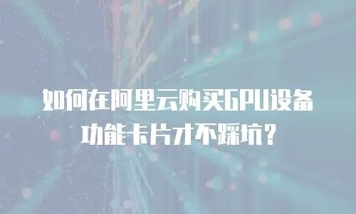 如何在阿里云购买GPU设备功能卡片才不踩坑？