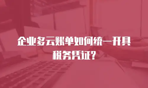 企业多云账单如何统一开具税务凭证？